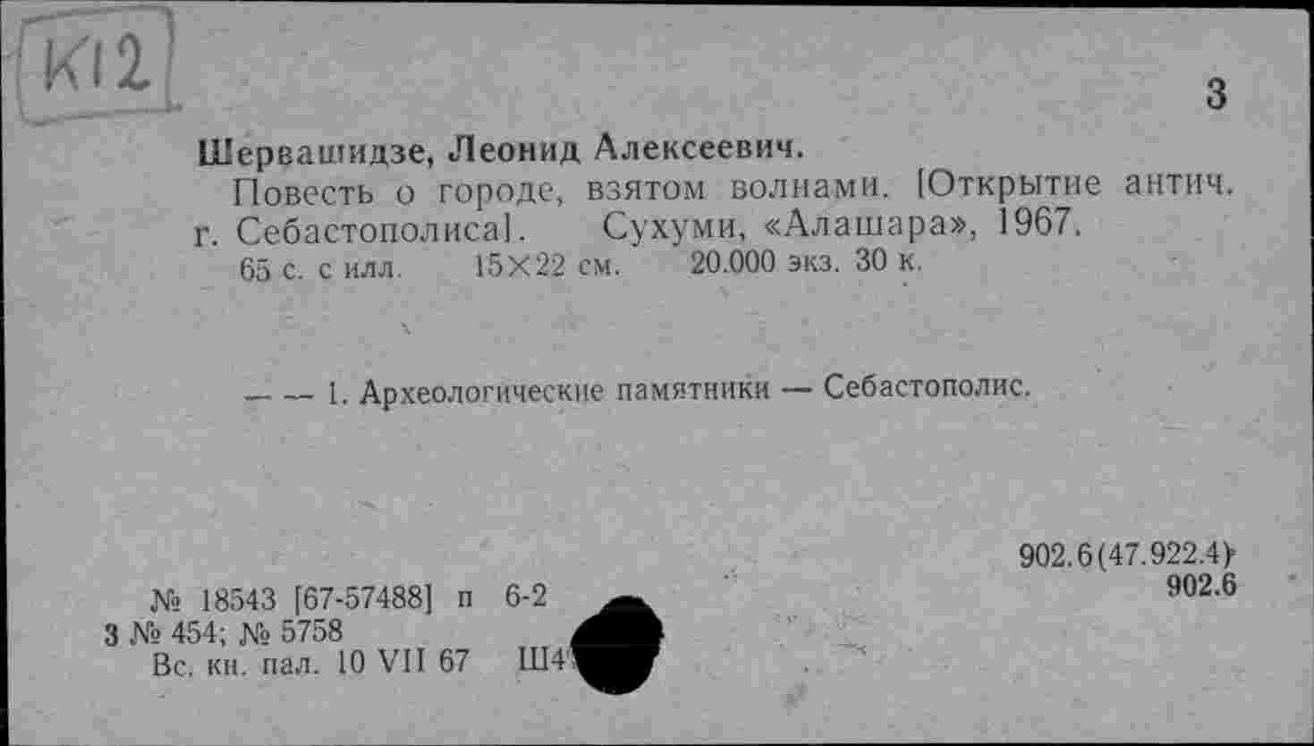 ﻿з
Шервашидзе, Леонид Алексеевич.
Повесть о городе, взятом волнами. [Открытие антич. г. Себастополиса]. Сухуми, «Алашара», 1967.
65 с. с илл. 15X22 см. 20.000 экз. 30 к.
----1. Археологические памятники — Себастополис.
№ 18543 [67-57488] п
3 № 454; № 5758
Вс. кн. пал. 10 VII 67
902.6(47.922.4>
902.6